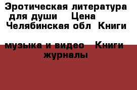 Эротическая литература для души  › Цена ­ 100 - Челябинская обл. Книги, музыка и видео » Книги, журналы   